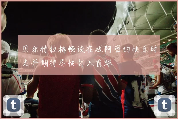 贝尔特拉梅畅谈在迈阿密的快乐时光并期待尽快打入首球