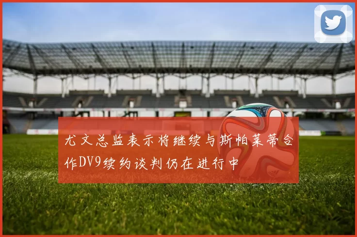 尤文总监表示将继续与斯帕莱蒂合作DV9续约谈判仍在进行中