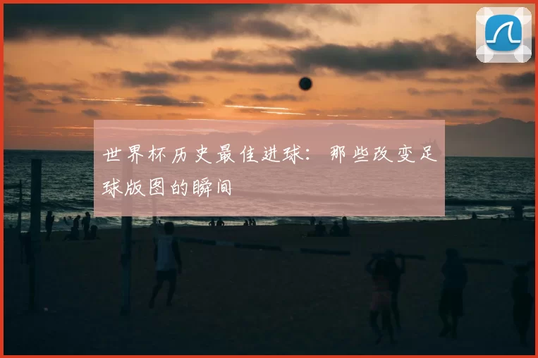 世界杯历史最佳进球：那些改变足球版图的瞬间