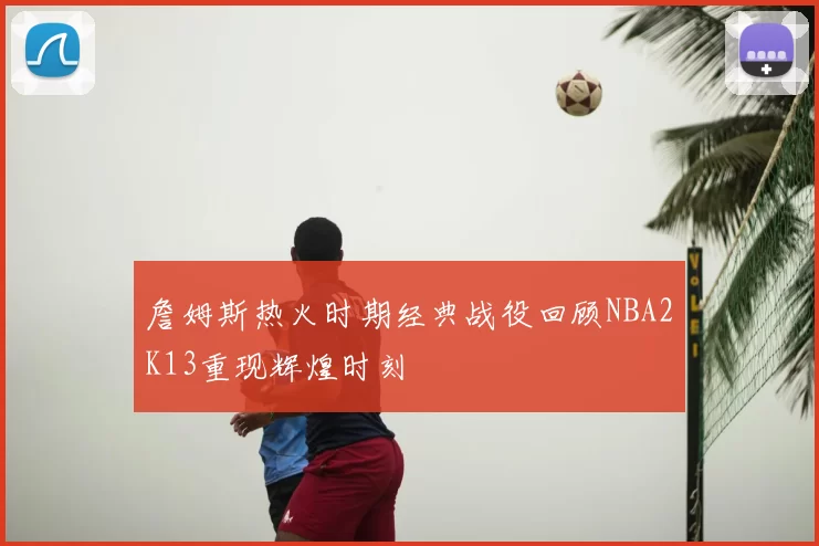 詹姆斯热火时期经典战役回顾NBA2K13重现辉煌时刻