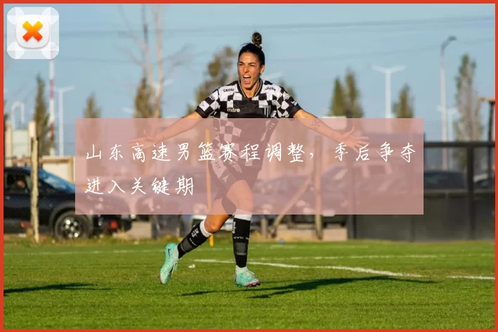 山东高速男篮赛程调整，季后争夺进入关键期