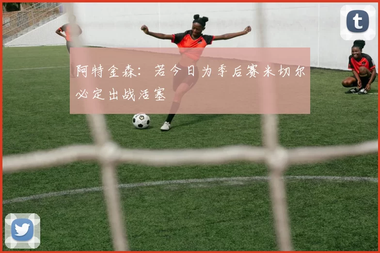 阿特金森：若今日为季后赛米切尔必定出战活塞