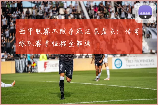 西甲联赛不败夺冠记录盘点：传奇球队赛季征程全解读