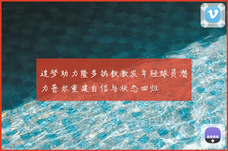 追梦助力隆多执教激发年轻球员潜力普尔重建自信与状态回归