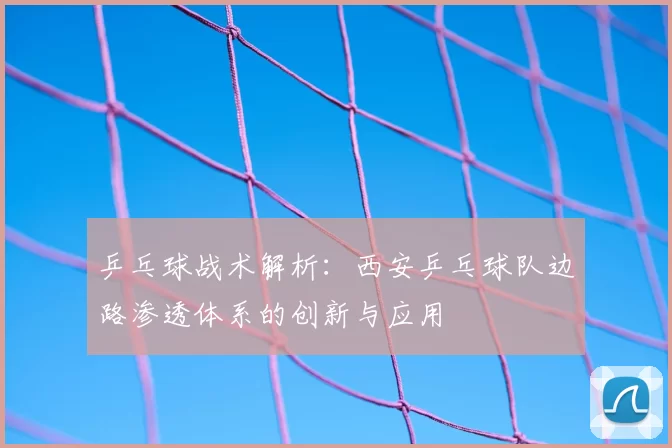乒乓球战术解析：西安乒乓球队边路渗透体系的创新与应用