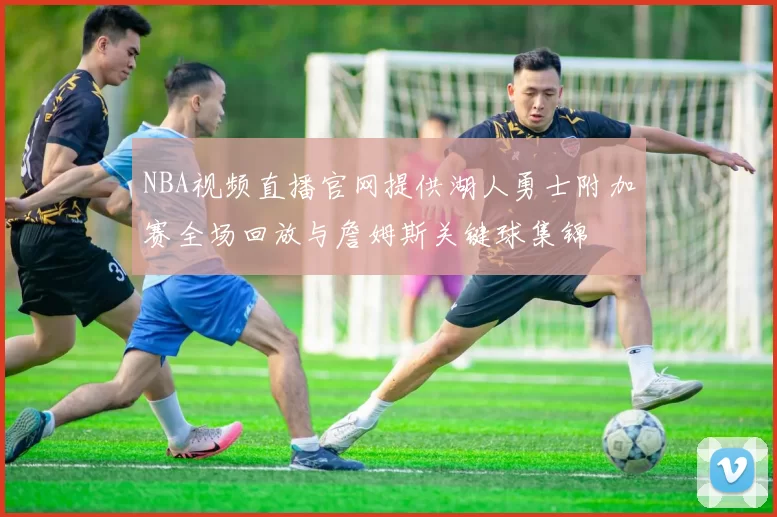 NBA视频直播官网提供湖人勇士附加赛全场回放与詹姆斯关键球集锦