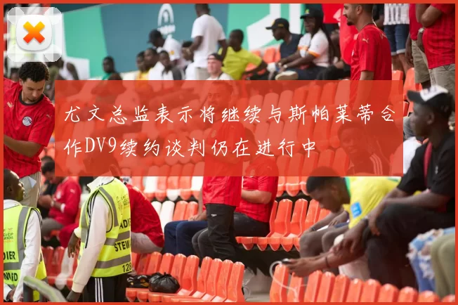 尤文总监表示将继续与斯帕莱蒂合作DV9续约谈判仍在进行中