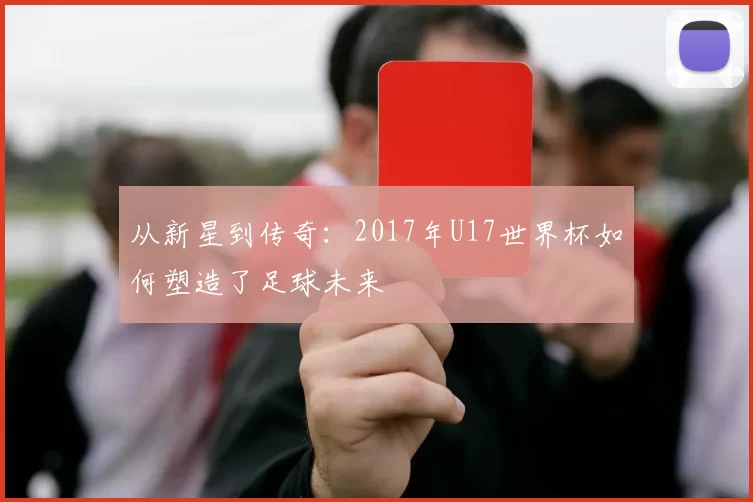 从新星到传奇:2017年U17世界杯如何塑造了足球未来