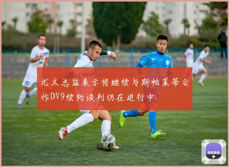 尤文总监表示将继续与斯帕莱蒂合作DV9续约谈判仍在进行中