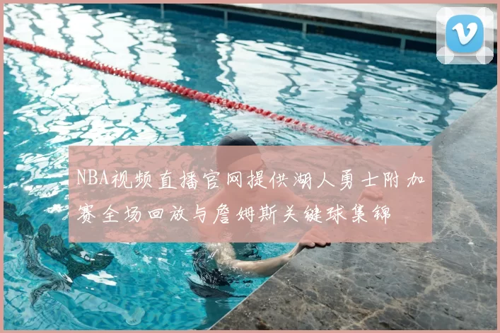 NBA视频直播官网提供湖人勇士附加赛全场回放与詹姆斯关键球集锦