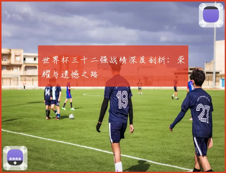 世界杯三十二强战绩深度剖析:荣耀与遗憾之路