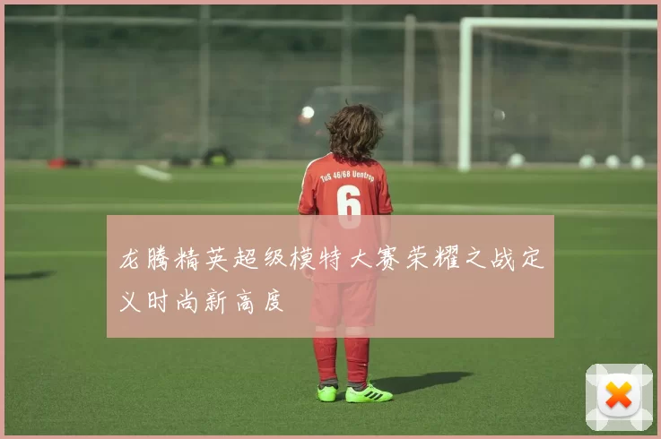 龙腾精英超级模特大赛荣耀之战定义时尚新高度