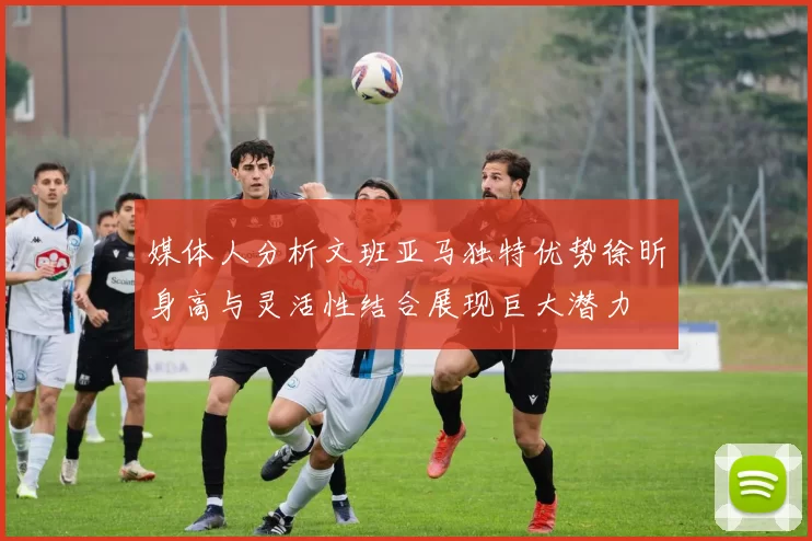 媒体人分析文班亚马独特优势徐昕身高与灵活性结合展现巨大潜力