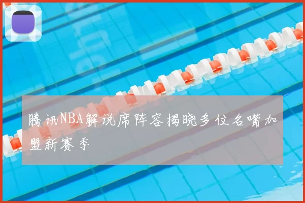 腾讯NBA解说席阵容揭晓多位名嘴加盟新赛季