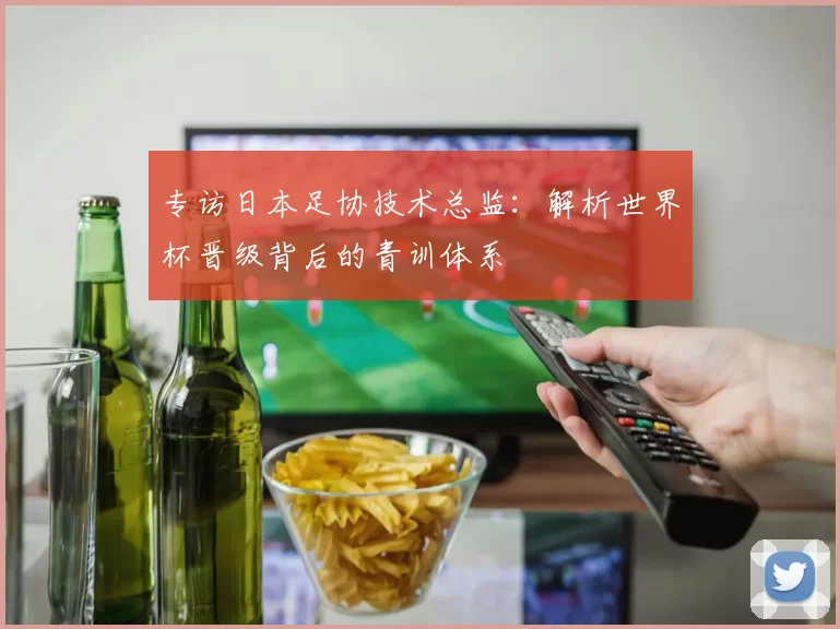 专访日本足协技术总监：解析世界杯晋级背后的青训体系