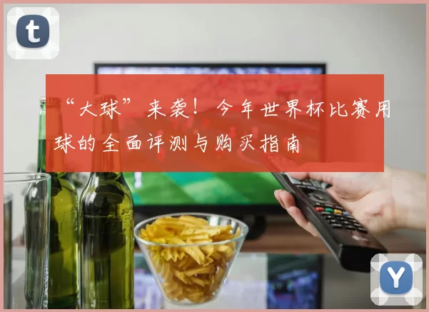 “大球”来袭!今年世界杯比赛用球的全面评测与购买指南