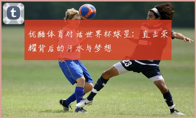 优酷体育对话世界杯球星:直击荣耀背后的汗水与梦想