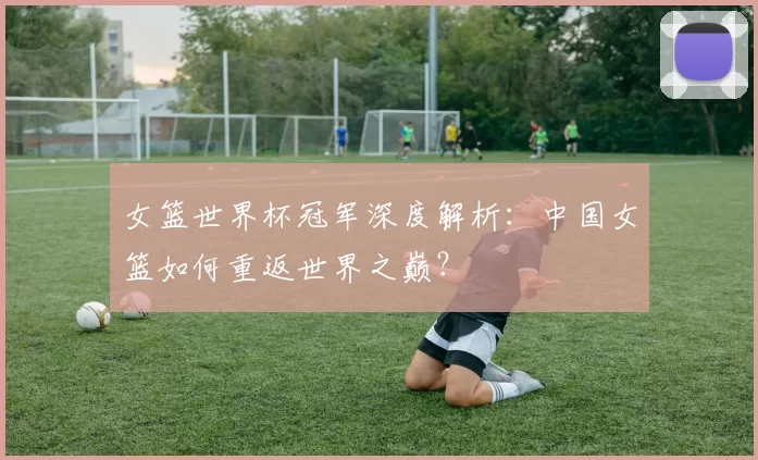 女篮世界杯冠军深度解析:中国女篮如何重返世界之巅?