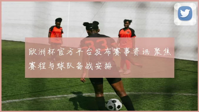 欧洲杯官方平台发布赛事资讯 聚焦赛程与球队备战安排