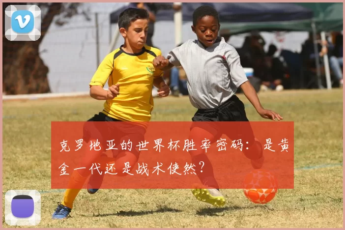 克罗地亚的世界杯胜率密码:是黄金一代还是战术使然?
