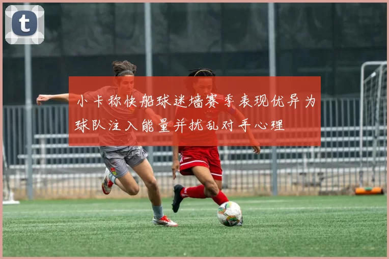 小卡称快船球迷墙赛季表现优异为球队注入能量并扰乱对手心理